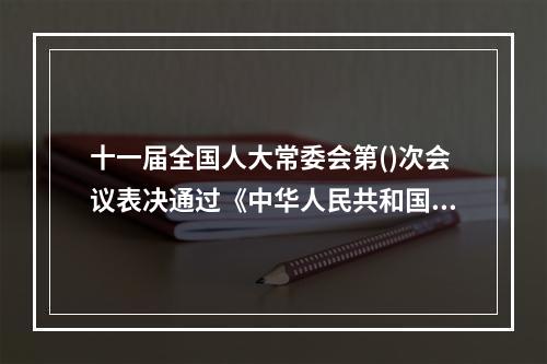 十一届全国人大常委会第()次会议表决通过《中华人民共和国精神