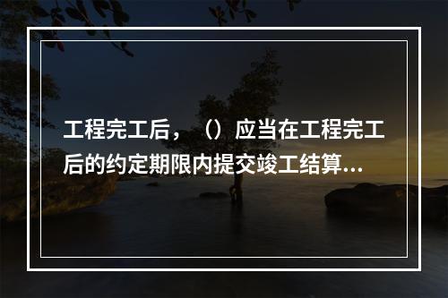 工程完工后，（）应当在工程完工后的约定期限内提交竣工结算文件