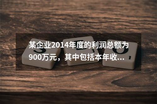 某企业2014年度的利润总额为900万元，其中包括本年收到的