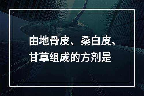 由地骨皮、桑白皮、甘草组成的方剂是