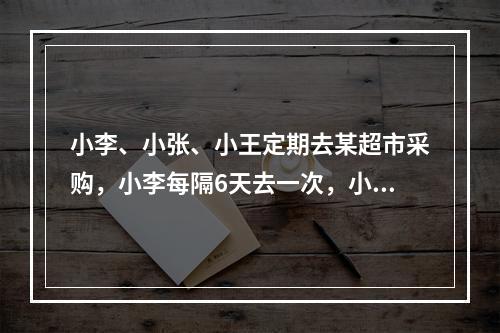 小李、小张、小王定期去某超市采购，小李每隔6天去一次，小张