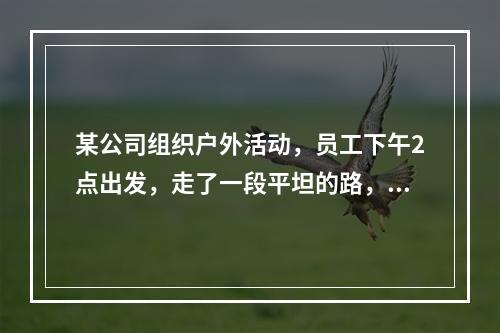 某公司组织户外活动，员工下午2点出发，走了一段平坦的路，爬