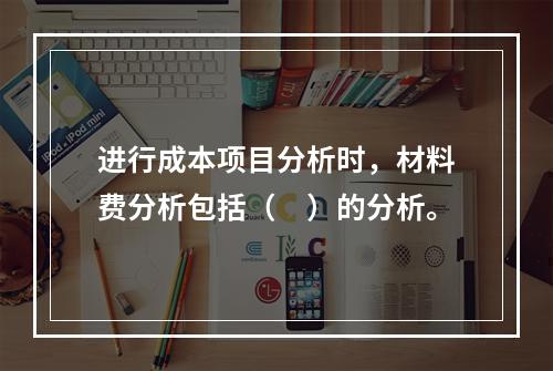 进行成本项目分析时，材料费分析包括（　）的分析。