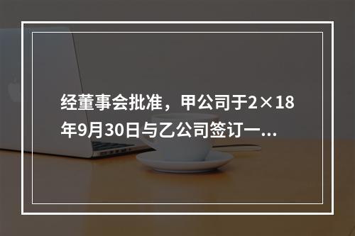 经董事会批准，甲公司于2×18年9月30日与乙公司签订一项不