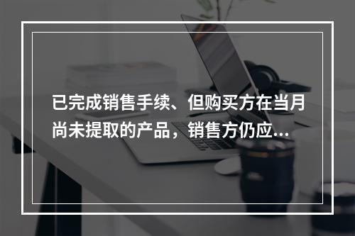 已完成销售手续、但购买方在当月尚未提取的产品，销售方仍应作为