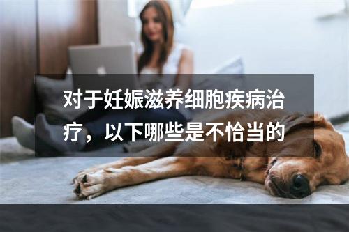 对于妊娠滋养细胞疾病治疗，以下哪些是不恰当的