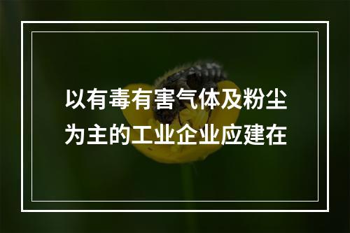 以有毒有害气体及粉尘为主的工业企业应建在