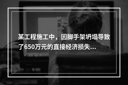 某工程施工中，因脚手架坍塌导致了650万元的直接经济损失。对