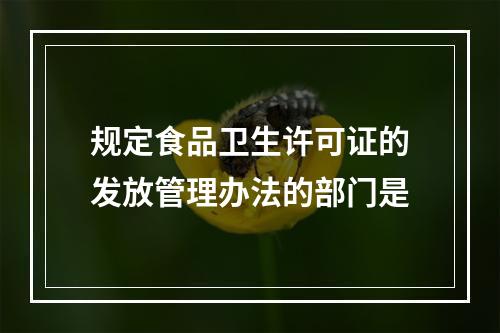 规定食品卫生许可证的发放管理办法的部门是