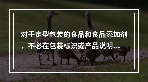 对于定型包装的食品和食品添加剂，不必在包装标识或产品说明书上