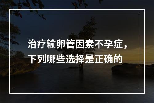 治疗输卵管因素不孕症，下列哪些选择是正确的