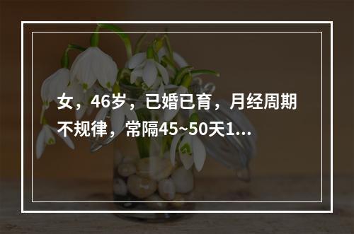 女，46岁，已婚已育，月经周期不规律，常隔45~50天1次，