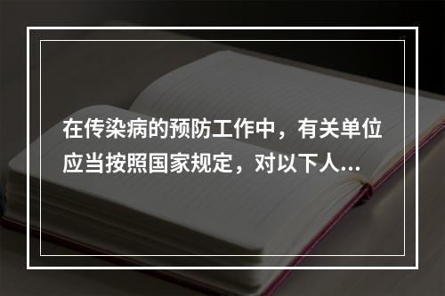 在传染病的预防工作中，有关单位应当按照国家规定，对以下人员采