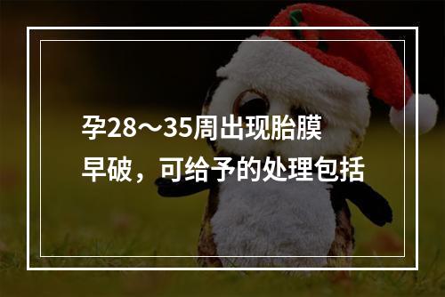 孕28～35周出现胎膜早破，可给予的处理包括