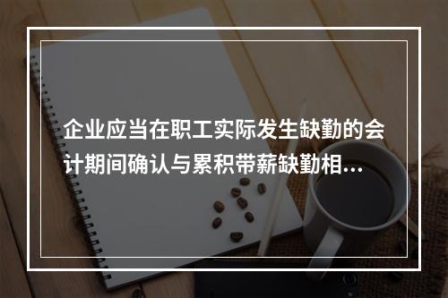 企业应当在职工实际发生缺勤的会计期间确认与累积带薪缺勤相关的