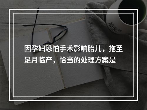 因孕妇恐怕手术影响胎儿，拖至足月临产，恰当的处理方案是