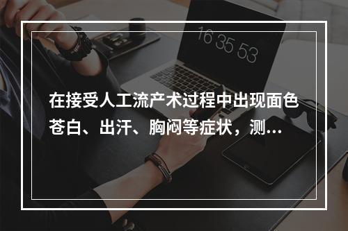 在接受人工流产术过程中出现面色苍白、出汗、胸闷等症状，测心率