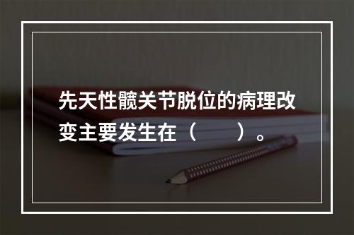 先天性髋关节脱位的病理改变主要发生在（　　）。