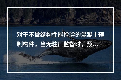 对于不做结构性能检验的混凝土预制构件，当无驻厂监督时，预制构