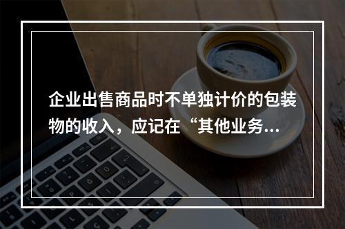 企业出售商品时不单独计价的包装物的收入，应记在“其他业务收入