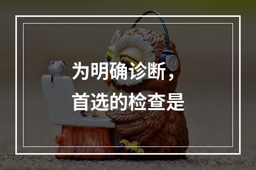 为明确诊断，首选的检查是