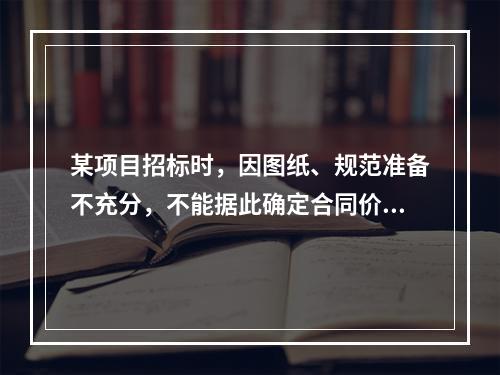 某项目招标时，因图纸、规范准备不充分，不能据此确定合同价格，