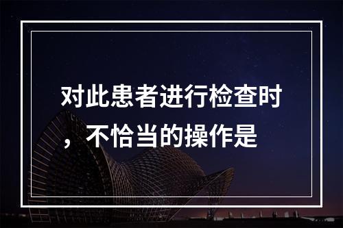 对此患者进行检查时，不恰当的操作是