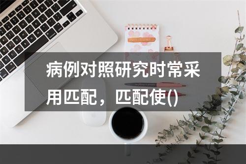 病例对照研究时常采用匹配，匹配使()