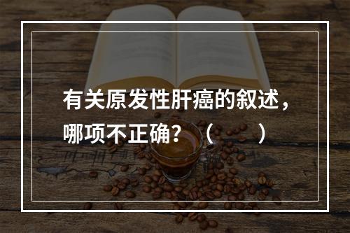 有关原发性肝癌的叙述，哪项不正确？（　　）