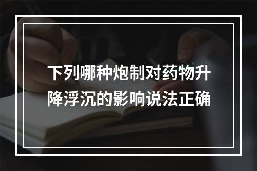 下列哪种炮制对药物升降浮沉的影响说法正确