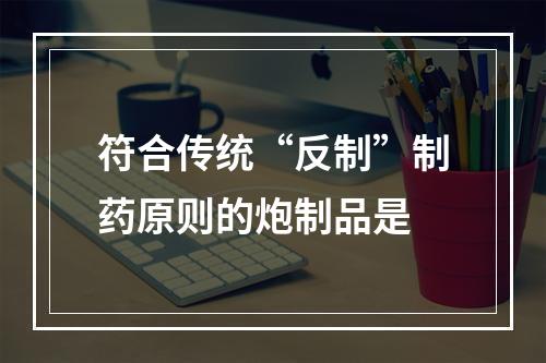 符合传统“反制”制药原则的炮制品是