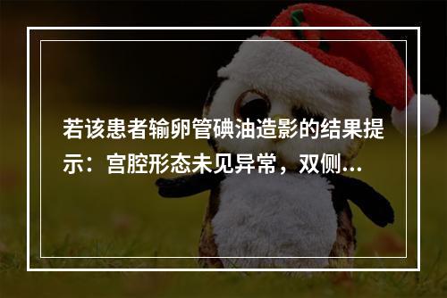 若该患者输卵管碘油造影的结果提示：宫腔形态未见异常，双侧输卵