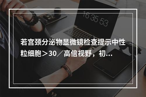 若宫颈分泌物显微镜检查提示中性粒细胞＞30／高倍视野，初步诊