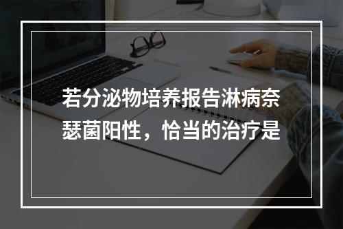 若分泌物培养报告淋病奈瑟菌阳性，恰当的治疗是