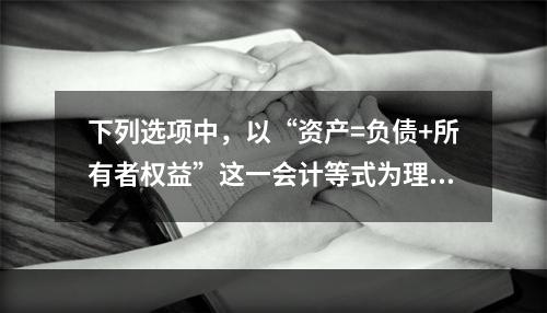 下列选项中，以“资产=负债+所有者权益”这一会计等式为理论依