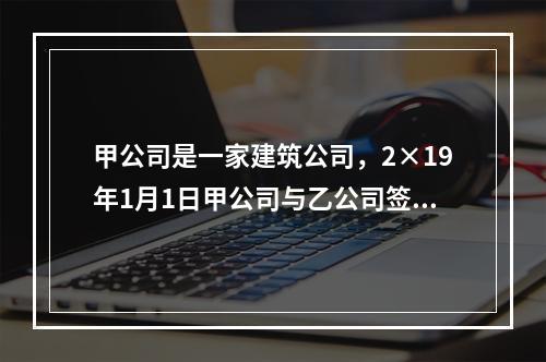 甲公司是一家建筑公司，2×19年1月1日甲公司与乙公司签订了