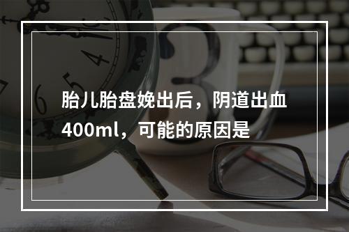 胎儿胎盘娩出后，阴道出血400ml，可能的原因是