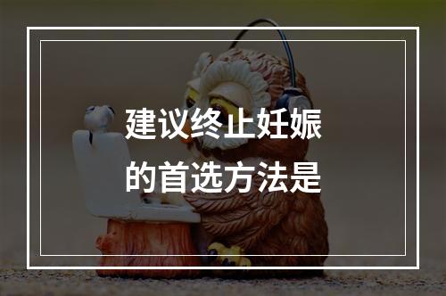 建议终止妊娠的首选方法是