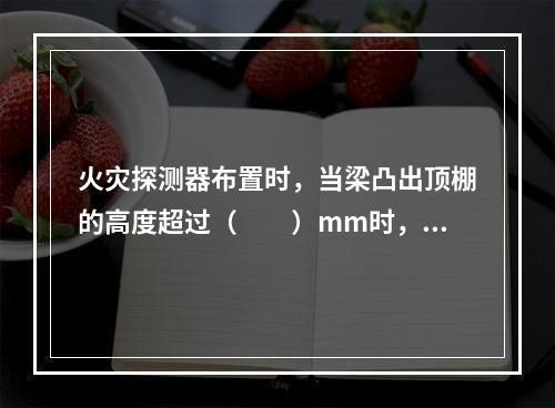 火灾探测器布置时，当梁凸出顶棚的高度超过（  ）mm时，被梁