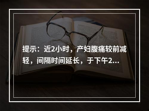 提示：近2小时，产妇腹痛较前减轻，间隔时间延长，于下午2时查