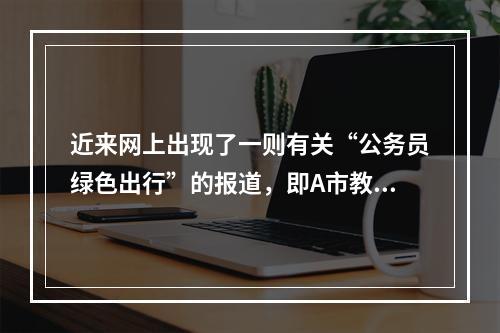 近来网上出现了一则有关“公务员绿色出行”的报道，即A市教育