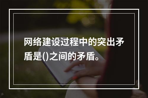 网络建设过程中的突出矛盾是()之间的矛盾。