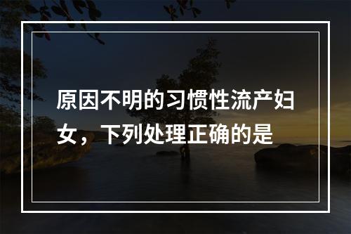 原因不明的习惯性流产妇女，下列处理正确的是