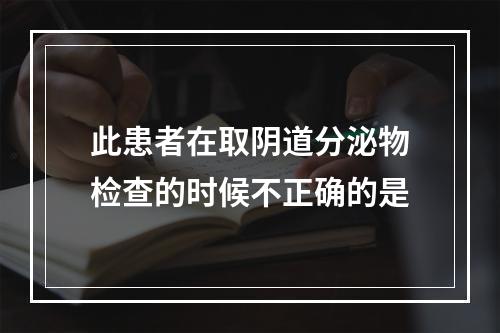 此患者在取阴道分泌物检查的时候不正确的是