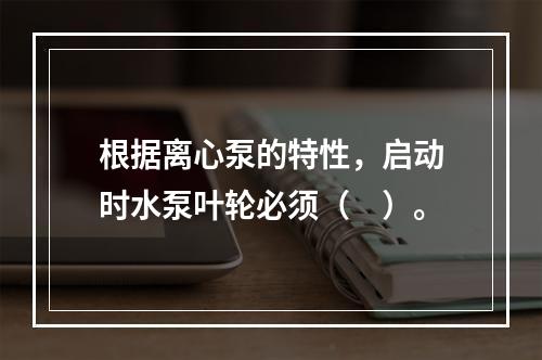 根据离心泵的特性，启动时水泵叶轮必须（　）。