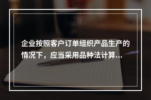 企业按照客户订单组织产品生产的情况下，应当采用品种法计算产品