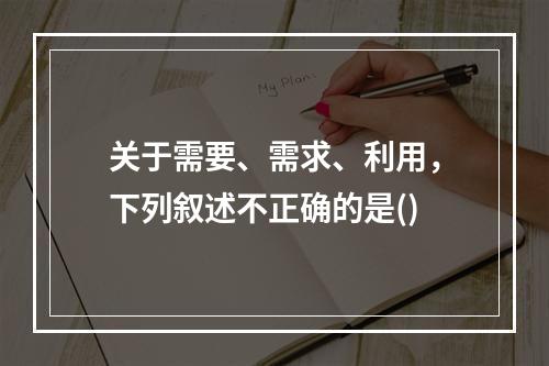 关于需要、需求、利用，下列叙述不正确的是()