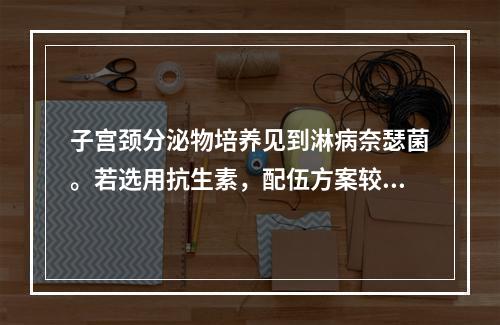 子宫颈分泌物培养见到淋病奈瑟菌。若选用抗生素，配伍方案较合理