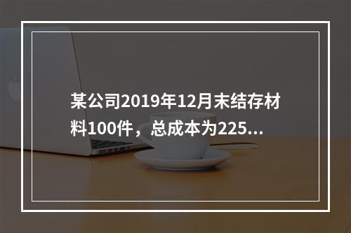 某公司2019年12月末结存材料100件，总成本为225万元