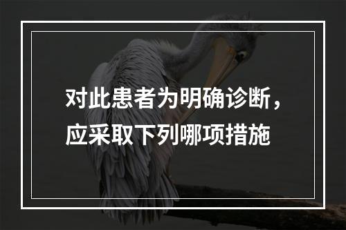 对此患者为明确诊断，应采取下列哪项措施